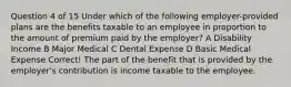 Question 4 of 15 Under which of the following employer-provided plans are the benefits taxable to an employee in proportion to the amount of premium paid by the employer? A Disability Income B Major Medical C Dental Expense D Basic Medical Expense Correct! The part of the benefit that is provided by the employer's contribution is income taxable to the employee.