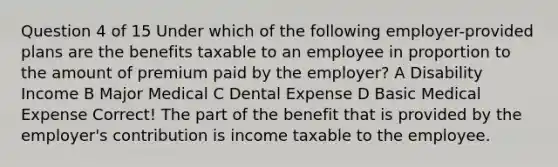 Question 4 of 15 Under which of the following employer-provided plans are the benefits taxable to an employee in proportion to the amount of premium paid by the employer? A Disability Income B Major Medical C Dental Expense D Basic Medical Expense Correct! The part of the benefit that is provided by the employer's contribution is income taxable to the employee.