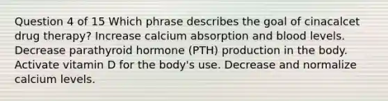 Question 4 of 15 Which phrase describes the goal of cinacalcet drug therapy? Increase calcium absorption and blood levels. Decrease parathyroid hormone (PTH) production in the body. Activate vitamin D for the body's use. Decrease and normalize calcium levels.