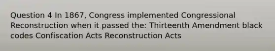 Question 4 In 1867, Congress implemented Congressional Reconstruction when it passed the: Thirteenth Amendment black codes Confiscation Acts Reconstruction Acts