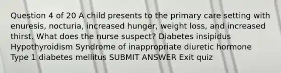 Question 4 of 20 A child presents to the primary care setting with enuresis, nocturia, increased hunger, weight loss, and increased thirst. What does the nurse suspect? Diabetes insipidus Hypothyroidism Syndrome of inappropriate diuretic hormone Type 1 diabetes mellitus SUBMIT ANSWER Exit quiz