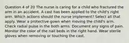 Question 4 of 20 The nurse is caring for a child who fractured the arm in an accident. A cast has been applied to the child's right arm. Which actions should the nurse implement? Select all that apply. Wear a protective gown when moving the child's arm. Check radial pulse in the both arms. Document any signs of pain. Monitor the color of the nail beds in the right hand. Wear sterile gloves when removing or touching the cast.