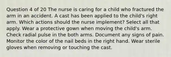 Question 4 of 20 The nurse is caring for a child who fractured the arm in an accident. A cast has been applied to the child's right arm. Which actions should the nurse implement? Select all that apply. Wear a protective gown when moving the child's arm. Check radial pulse in the both arms. Document any signs of pain. Monitor the color of the nail beds in the right hand. Wear sterile gloves when removing or touching the cast.