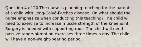 Question 4 of 20 The nurse is planning teaching for the parents of a child with Legg-Calvé-Perthes disease. On what should the nurse emphasize when conducting this teaching? The child will need to exercise to increase muscle strength of the knee joint. Surgery is needed with supporting rods. The child will need passive range-of-motion exercises three times a day. The child will have a non-weight-bearing period.