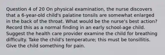 Question 4 of 20 On physical examination, the nurse discovers that a 6-year-old child's palatine tonsils are somewhat enlarged in the back of the throat. What would be the nurse's best action? Record this as a normal finding in an early school-age child. Suggest the health care provider examine the child for breathing difficulty. Take the child's temperature; this must be tonsillitis. Give the child something for pain.