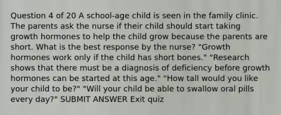 Question 4 of 20 A school-age child is seen in the family clinic. The parents ask the nurse if their child should start taking growth hormones to help the child grow because the parents are short. What is the best response by the nurse? "Growth hormones work only if the child has short bones." "Research shows that there must be a diagnosis of deficiency before growth hormones can be started at this age." "How tall would you like your child to be?" "Will your child be able to swallow oral pills every day?" SUBMIT ANSWER Exit quiz