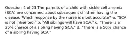 Question 4 of 23 The parents of a child with sickle cell anemia (SCA) are concerned about subsequent children having the disease. Which response by the nurse is most accurate? a. "SCA is not inherited." b. "All siblings will have SCA." c. "There is a 25% chance of a sibling having SCA." d. "There is a 50% chance of a sibling having SCA."