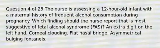 Question 4 of 25 The nurse is assessing a 12-hour-old infant with a maternal history of frequent alcohol consumption during pregnancy. Which finding should the nurse report that is most suggestive of fetal alcohol syndrome (FAS)? An extra digit on the left hand. Corneal clouding. Flat nasal bridge. Asymmetrical bulging fontanels.