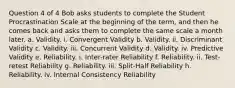 Question 4 of 4 Bob asks students to complete the Student Procrastination Scale at the beginning of the term, and then he comes back and asks them to complete the same scale a month later. a. Validity. i. Convergent Validity b. Validity. ii. Discriminant Validity c. Validity. iii. Concurrent Validity d. Validity. iv. Predictive Validity e. Reliability. i. Inter-rater Reliability f. Reliability. ii. Test-retest Reliability g. Reliability. iii. Split-Half Reliability h. Reliability. iv. Internal Consistency Reliability