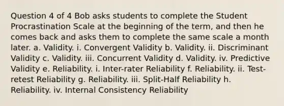 Question 4 of 4 Bob asks students to complete the Student Procrastination Scale at the beginning of the term, and then he comes back and asks them to complete the same scale a month later. a. Validity. i. Convergent Validity b. Validity. ii. Discriminant Validity c. Validity. iii. Concurrent Validity d. Validity. iv. Predictive Validity e. Reliability. i. Inter-rater Reliability f. Reliability. ii. Test-retest Reliability g. Reliability. iii. Split-Half Reliability h. Reliability. iv. Internal Consistency Reliability