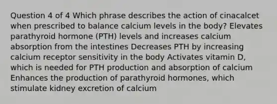 Question 4 of 4 Which phrase describes the action of cinacalcet when prescribed to balance calcium levels in the body? Elevates parathyroid hormone (PTH) levels and increases calcium absorption from the intestines Decreases PTH by increasing calcium receptor sensitivity in the body Activates vitamin D, which is needed for PTH production and absorption of calcium Enhances the production of parathyroid hormones, which stimulate kidney excretion of calcium