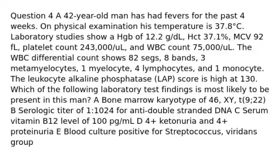 Question 4 A 42-year-old man has had fevers for the past 4 weeks. On physical examination his temperature is 37.8°C. Laboratory studies show a Hgb of 12.2 g/dL, Hct 37.1%, MCV 92 fL, platelet count 243,000/uL, and WBC count 75,000/uL. The WBC differential count shows 82 segs, 8 bands, 3 metamyelocytes, 1 myelocyte, 4 lymphocytes, and 1 monocyte. The leukocyte alkaline phosphatase (LAP) score is high at 130. Which of the following laboratory test findings is most likely to be present in this man? A Bone marrow karyotype of 46, XY, t(9;22) B Serologic titer of 1:1024 for anti-double stranded DNA C Serum vitamin B12 level of 100 pg/mL D 4+ ketonuria and 4+ proteinuria E Blood culture positive for Streptococcus, viridans group