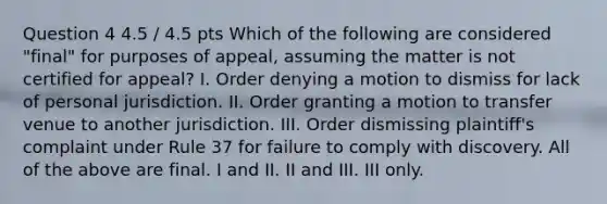 Question 4 4.5 / 4.5 pts Which of the following are considered "final" for purposes of appeal, assuming the matter is not certified for appeal? I. Order denying a motion to dismiss for lack of personal jurisdiction. II. Order granting a motion to transfer venue to another jurisdiction. III. Order dismissing plaintiff's complaint under Rule 37 for failure to comply with discovery. All of the above are final. I and II. II and III. III only.