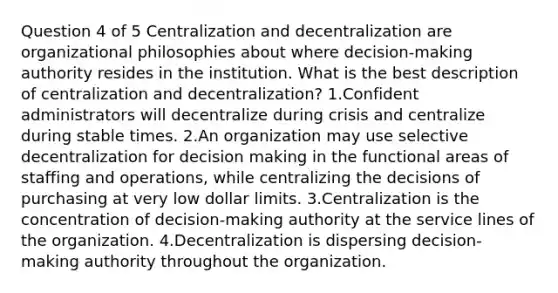 Question 4 of 5 Centralization and decentralization are organizational philosophies about where decision-making authority resides in the institution. What is the best description of centralization and decentralization? 1.Confident administrators will decentralize during crisis and centralize during stable times. 2.An organization may use selective decentralization for decision making in the functional areas of staffing and operations, while centralizing the decisions of purchasing at very low dollar limits. 3.Centralization is the concentration of decision-making authority at the service lines of the organization. 4.Decentralization is dispersing decision-making authority throughout the organization.