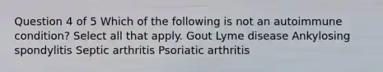 Question 4 of 5 Which of the following is not an autoimmune condition? Select all that apply. Gout Lyme disease Ankylosing spondylitis Septic arthritis Psoriatic arthritis