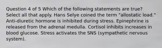 Question 4 of 5 Which of the following statements are true? Select all that apply. Hans Selye coined the term "allostatic load." Anti-diuretic hormone is inhibited during stress. Epinephrine is released from the adrenal medulla. Cortisol inhibits increases in blood glucose. Stress activates the SNS (sympathetic nervous system).