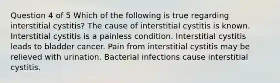 Question 4 of 5 Which of the following is true regarding interstitial cystitis? The cause of interstitial cystitis is known. Interstitial cystitis is a painless condition. Interstitial cystitis leads to bladder cancer. Pain from interstitial cystitis may be relieved with urination. Bacterial infections cause interstitial cystitis.