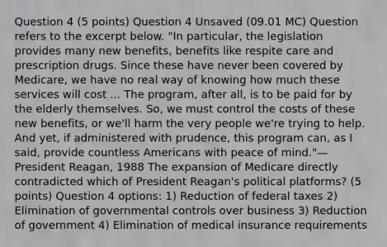 Question 4 (5 points) Question 4 Unsaved (09.01 MC) Question refers to the excerpt below. "In particular, the legislation provides many new benefits, benefits like respite care and prescription drugs. Since these have never been covered by Medicare, we have no real way of knowing how much these services will cost ... The program, after all, is to be paid for by the elderly themselves. So, we must control the costs of these new benefits, or we'll harm the very people we're trying to help. And yet, if administered with prudence, this program can, as I said, provide countless Americans with peace of mind."—President Reagan, 1988 The expansion of Medicare directly contradicted which of President Reagan's political platforms? (5 points) Question 4 options: 1) Reduction of federal taxes 2) Elimination of governmental controls over business 3) Reduction of government 4) Elimination of medical insurance requirements