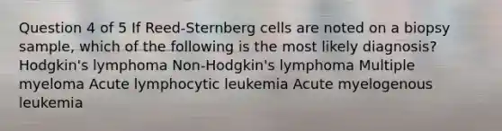 Question 4 of 5 If Reed-Sternberg cells are noted on a biopsy sample, which of the following is the most likely diagnosis? Hodgkin's lymphoma Non-Hodgkin's lymphoma Multiple myeloma Acute lymphocytic leukemia Acute myelogenous leukemia