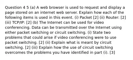 Question 4 5 (a) A web browser is used to request and display a page stored on an internet web server. Explain how each of the following items is used in this event. (i) Packet [2] (ii) Router: [2] (iii) TCP/IP: [2] (b) The Internet can be used for video conferencing. Data can be transmitted over the Internet using either packet switching or circuit switching. (i) State two problems that could arise if video conferencing were to use packet switching. [2] (ii) Explain what is meant by circuit switching. [2] (iii) Explain how the use of circuit switching overcomes the problems you have identified in part (i). [3]