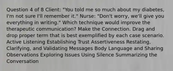 Question 4 of 8 Client: "You told me so much about my diabetes, I'm not sure I'll remember it." Nurse: "Don't worry, we'll give you everything in writing." Which technique would improve the therapeutic communication? Make the Connection. Drag and drop proper term that is best exemplified by each case scenario. Active Listening Establishing Trust Assertiveness Restating, Clarifying, and Validating Messages Body Language and Sharing Observations Exploring Issues Using Silence Summarizing the Conversation