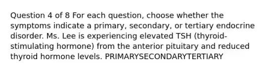 Question 4 of 8 For each question, choose whether the symptoms indicate a primary, secondary, or tertiary endocrine disorder. Ms. Lee is experiencing elevated TSH (thyroid-stimulating hormone) from the anterior pituitary and reduced thyroid hormone levels. PRIMARYSECONDARYTERTIARY