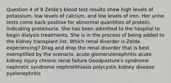 Question 4 of 8 Zelda's blood test results show high levels of potassium, low levels of calcium, and low levels of iron. Her urine tests come back positive for abnormal quantities of protein, indicating proteinuria. She has been admitted to the hospital to begin dialysis treatments. She is in the process of being added to the kidney transplant list. Which renal disorder is Zelda experiencing? Drag and drop the renal disorder that is best exemplified by the scenario. acute glomerulonephritis acute kidney injury chronic renal failure Goodpasture's syndrome nephrotic syndrome nephrolithiasis polycystic kidney disease pyelonephritis