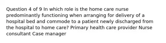 Question 4 of 9 In which role is the home care nurse predominantly functioning when arranging for delivery of a hospital bed and commode to a patient newly discharged from the hospital to home care? Primary health care provider Nurse consultant Case manager