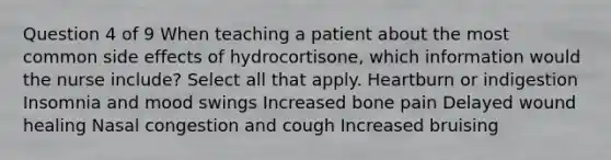 Question 4 of 9 When teaching a patient about the most common side effects of hydrocortisone, which information would the nurse include? Select all that apply. Heartburn or indigestion Insomnia and mood swings Increased bone pain Delayed wound healing Nasal congestion and cough Increased bruising