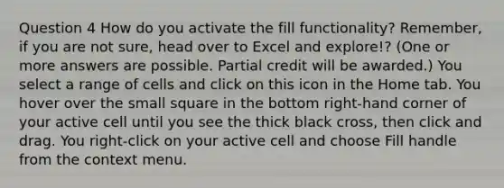 Question 4 How do you activate the fill functionality? Remember, if you are not sure, head over to Excel and explore!? (One or more answers are possible. Partial credit will be awarded.) You select a range of cells and click on this icon in the Home tab. You hover over the small square in the bottom right-hand corner of your active cell until you see the thick black cross, then click and drag. You right-click on your active cell and choose Fill handle from the context menu.