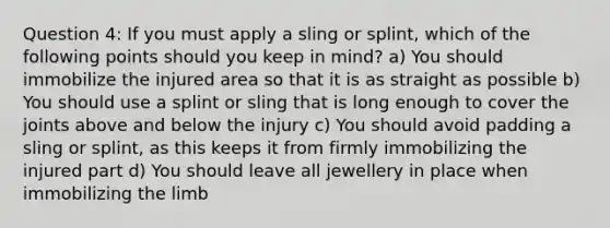 Question 4: If you must apply a sling or splint, which of the following points should you keep in mind? a) You should immobilize the injured area so that it is as straight as possible b) You should use a splint or sling that is long enough to cover the joints above and below the injury c) You should avoid padding a sling or splint, as this keeps it from firmly immobilizing the injured part d) You should leave all jewellery in place when immobilizing the limb