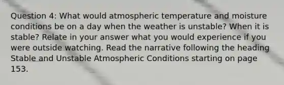 Question 4: What would atmospheric temperature and moisture conditions be on a day when the weather is unstable? When it is stable? Relate in your answer what you would experience if you were outside watching. Read the narrative following the heading Stable and Unstable Atmospheric Conditions starting on page 153.