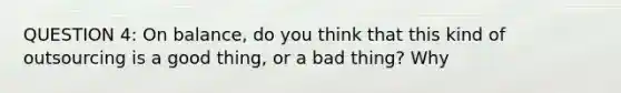 QUESTION 4: On balance, do you think that this kind of outsourcing is a good thing, or a bad thing? Why