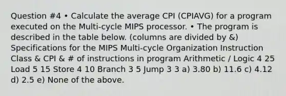 Question #4 • Calculate the average CPI (CPIAVG) for a program executed on the Multi-cycle MIPS processor. • The program is described in the table below. (columns are divided by &) Specifications for the MIPS Multi-cycle Organization Instruction Class & CPI & # of instructions in program Arithmetic / Logic 4 25 Load 5 15 Store 4 10 Branch 3 5 Jump 3 3 a) 3.80 b) 11.6 c) 4.12 d) 2.5 e) None of the above.