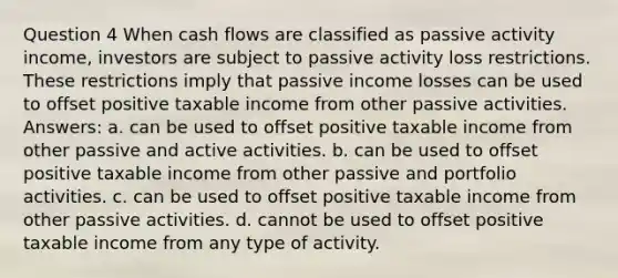 Question 4 When cash flows are classified as passive activity income, investors are subject to passive activity loss restrictions. These restrictions imply that passive income losses can be used to offset positive taxable income from other passive activities. Answers: a. can be used to offset positive taxable income from other passive and active activities. b. can be used to offset positive taxable income from other passive and portfolio activities. c. can be used to offset positive taxable income from other passive activities. d. cannot be used to offset positive taxable income from any type of activity.