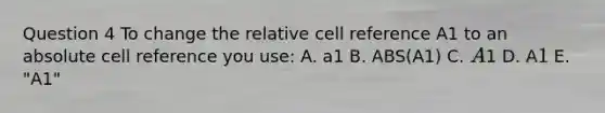 Question 4 To change the relative cell reference A1 to an absolute cell reference you use: A. a1 B. ABS(A1) C. A1 D. A1 E. "A1"