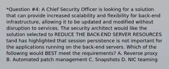 *Question #4: A Chief Security Officer is looking for a solution that can provide increased scalability and flexibility for back-end infrastructure, allowing it to be updated and modified without disruption to services. The security architect would like the solution selected to REDUCE THE BACK-END SERVER RESOURCES tand has highlighted that session persistence is not important for the applications running on the back-end servers. Which of the following would BEST meet the requirements? A. Reverse proxy B. Automated patch management C. Snapshots D. NIC teaming