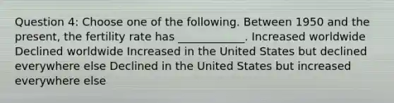 Question 4: Choose one of the following. Between 1950 and the present, the fertility rate has ____________. Increased worldwide Declined worldwide Increased in the United States but declined everywhere else Declined in the United States but increased everywhere else