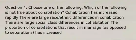 Question 4: Choose one of the following. Which of the following is not true about cohabitation? Cohabitation has increased rapidly There are large race/ethnic differences in cohabitation There are large social class differences in cohabitation The proportion of cohabitations that result in marriage (as opposed to separations) has increased