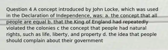 Question 4 A concept introduced by John Locke, which was used in the Declaration of Independence, was: a. the concept that all people are equal b. that the King of England had repeatedly violated the colonies c the concept that people had natural rights, such as life, liberty, and property d. the idea that people should complain about their government