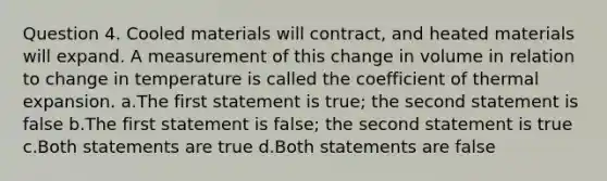 Question 4. Cooled materials will contract, and heated materials will expand. A measurement of this change in volume in relation to change in temperature is called the coefficient of thermal expansion. a.The first statement is true; the second statement is false b.The first statement is false; the second statement is true c.Both statements are true d.Both statements are false