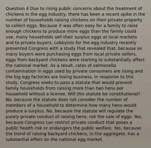 Question 4 Due to rising public concerns about the treatment of chickens in the egg industry, there has been a recent spike in the number of households raising chickens on their private property to collect eggs. Because it was often easy for a family to raise enough chickens to produce more eggs than the family could use, many households sell their surplus eggs at local markets and to private buyers. Lobbyists for the egg industry recently presented Congress with a study that revealed that, because so many buyers were purchasing eggs from local private sellers, eggs from backyard chickens were starting to substantially affect the national market. As a result, rates of salmonella contamination in eggs used by private consumers are rising and the big egg factories are losing business. In response to this study, Congress seeks to pass a statute that would prevent family households from raising more than two hens per household without a license. Will this statute be constitutional? No, because the statute does not consider the number of members of a household to determine how many hens would produce a surplus. No, because the statute will regulate the purely private conduct of raising hens, not the sale of eggs. Yes, because Congress can restrict private conduct that poses a public health risk or endangers the public welfare. Yes, because the trend of raising backyard chickens, in the aggregate, has a substantial effect on the national egg market.