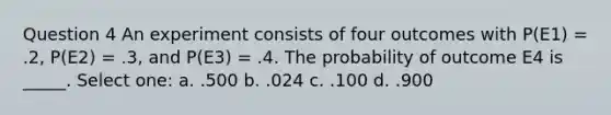 Question 4 An experiment consists of four outcomes with P(E1) = .2, P(E2) = .3, and P(E3) = .4. The probability of outcome E4 is _____. Select one: a. .500 b. .024 c. .100 d. .900