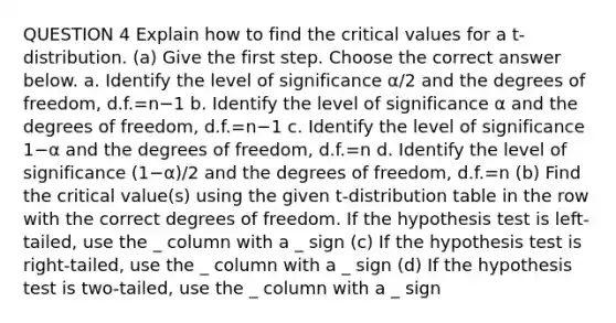 QUESTION 4 Explain how to find the critical values for a​ t-distribution. (a) Give the first step. Choose the correct answer below. a. Identify the level of significance α/2 and the degrees of​ freedom, d.f.=n−1 b. Identify the level of significance α and the degrees of​ freedom, d.f.=n−1 c. Identify the level of significance 1−α and the degrees of​ freedom, d.f.=n d. Identify the level of significance (1−α)/2 and the degrees of​ freedom, d.f.=n (b) Find the critical​ value(s) using the given​ t-distribution table in the row with the correct degrees of freedom. If the hypothesis test is​ left-tailed, use the _ column with a _ sign (c) If the hypothesis test is​ right-tailed, use the _ column with a _ sign (d) If the hypothesis test is​ two-tailed, use the _ column with a _ sign