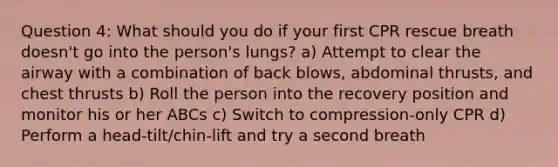 Question 4: What should you do if your first CPR rescue breath doesn't go into the person's lungs? a) Attempt to clear the airway with a combination of back blows, abdominal thrusts, and chest thrusts b) Roll the person into the recovery position and monitor his or her ABCs c) Switch to compression-only CPR d) Perform a head-tilt/chin-lift and try a second breath