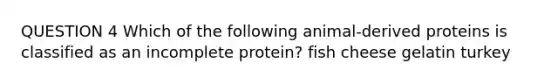 QUESTION 4 Which of the following animal-derived proteins is classified as an incomplete protein? fish cheese gelatin turkey