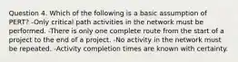 Question 4. Which of the following is a basic assumption of PERT? -Only critical path activities in the network must be performed. -There is only one complete route from the start of a project to the end of a project. -No activity in the network must be repeated. -Activity completion times are known with certainty.