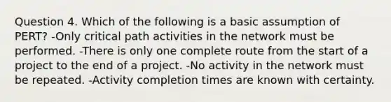 Question 4. Which of the following is a basic assumption of PERT? -Only critical path activities in the network must be performed. -There is only one complete route from the start of a project to the end of a project. -No activity in the network must be repeated. -Activity completion times are known with certainty.