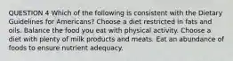 QUESTION 4 Which of the following is consistent with the Dietary Guidelines for Americans? Choose a diet restricted in fats and oils. Balance the food you eat with physical activity. Choose a diet with plenty of milk products and meats. Eat an abundance of foods to ensure nutrient adequacy.