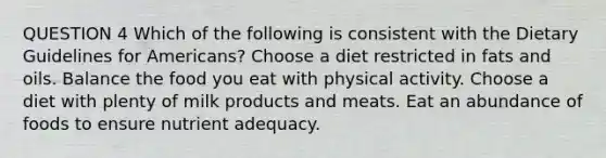 QUESTION 4 Which of the following is consistent with the Dietary Guidelines for Americans? Choose a diet restricted in <a href='https://www.questionai.com/knowledge/kFtRJhfkoe-fats-and-oils' class='anchor-knowledge'>fats and oils</a>. Balance the food you eat with physical activity. Choose a diet with plenty of milk products and meats. Eat an abundance of foods to ensure nutrient adequacy.